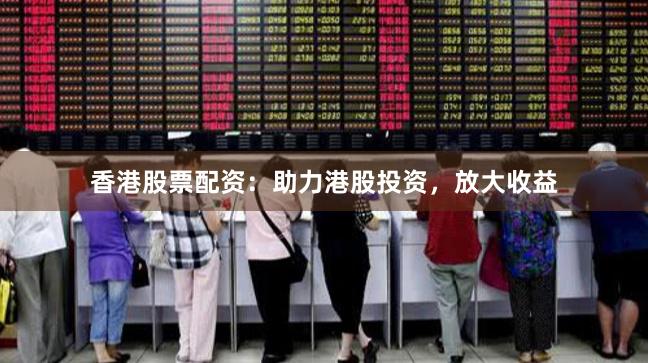 香港股票配资：助力港股投资，放大收益